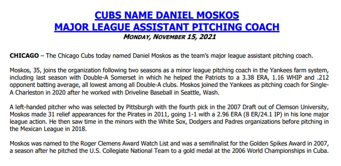 The Cubs today named Daniel Moskos as the team’s major league assistant pitching coach.
Moskos, 35, joins the organization following two seasons as a minor league pitching coach in the Yankees farm system, 
including last season with Double-A Somerset in which he helped the Patriots to a 3.38 ERA, 1.16 WHIP and .212 
opponent batting average, all lowest among all Double-A clubs. Moskos joined the Yankees as pitching coach for SingleA Charleston in 2020 after he worked with Driveline Baseball in Seattle, Wash.
A left-handed pitcher who was selected by Pittsburgh with the fourth pick in the 2007 Draft out of Clemson University, 
Moskos made 31 relief appearances for the Pirates in 2011, going 1-1 with a 2.96 ERA (8 ER/24.1 IP) in his lone major 
league action. He then saw time in the minors with the White Sox, Dodgers and Padres organizations before pitching in 
the Mexican League in 2018.
