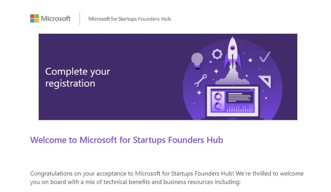 Complete your registration. Welcome to Microsoft for Startups Founders Hub. Congratulations on your acceptance to Microsoft for Startups Founders Hub! We're thrilled to welcome you on board with a mix of technical benefits and business resources including: