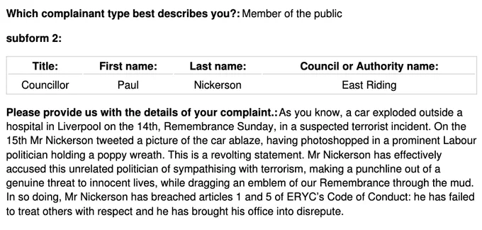 As you know, a car exploded outside a hospital in Liverpool on the 14th, Remembrance Sunday, in a suspected terrorist incident. On the 15th Mr Nickerson tweeted a picture of the car ablaze, having photoshopped in a prominent Labour politician holding a poppy wreath. This is a revolting statement. Mr Nickerson has effectively accused this unrelated politician of sympathising with terrorism, making a punchline out of a genuine threat to innocent lives, while dragging an emblem of our Remembrance through the mud. In so doing, Mr Nickerson has breached articles 1 and 5 of ERYC’s Code of Conduct: he has failed to treat others with respect and he has brought his office into disrepute.