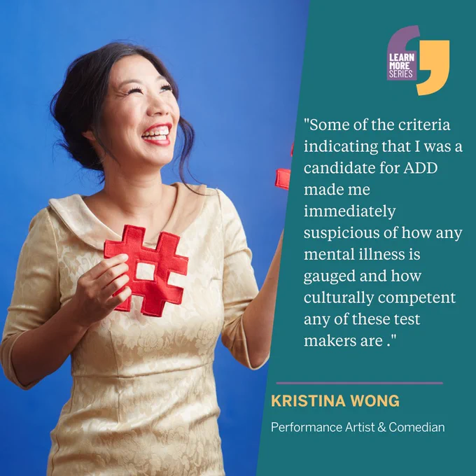 Picture of Kristina Wong  wearing a yellow dress, red lipstick, and holding red puzzle pieces. There is a blue backdrop. Overlaid text "Learn More Series" and a quote by Kristina Wong, "Some of the criteria indicating that I was a candidate for ADD made me immediately suspicious of how any mental illness is gauged and how culturally competent any of these test makers are ." Kristina Wong. Performance Artist & Comedian. 
