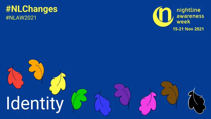 ID: A dark blue graphic features a series of of leaves across the graphic - each leaf is a different colour of the rainbow, brown or black reminiscent of the progress pride flag colours. The Nightline Awareness Week logo - a crescent moon with a letter n sitting inside it - is at the top corner of the graphic in yellow. Text reads “nightline awareness week 15-21 Nov 2021”. The hashtags #NLChanges and #NLAW2021 sit in the opposite corner. Large text at the bottom reads “Identity”.