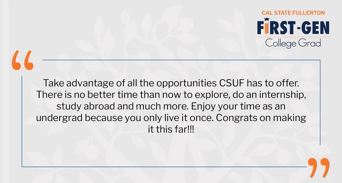 Take advantage of all of the opportunities CSUF has to offer. There is no better time than now to explore, do an internship, study abroad and much more. Enjoy your time as an undergrad because you only live it once. Congrats on making it this far!