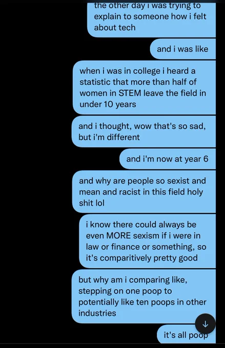 series of DMs from me:
the other day i was trying to explain to someone how i felt about tech
and i was like
when i was in college i heard a statistic that more than half of women in STEM leave the field in under 10 years
and i thought, wow that's so sad, but i'm different
and now i'm at year 6
and why are people so sexist and mean and racist in this field holy shit lol
i know there could always be even MORE sexism if i were in law or finance or something, so comparatively it's pretty good
but why am i comparing like, stepping on one poop to potentially like ten poops in other industries
it's all poop