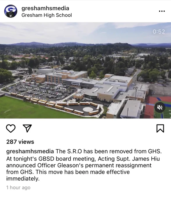 Instagram post from greshamhsmedia
Gresham High School
Still of a 0:52 video of an aerial shot of Gresham high school. 
287 views

Caption reads: The S.R.O has been removed from GHS.
At tonight's GBSD board meeting, Acting Supt. James Hiu
announced Officer Gleason's permanent reassignment
from GHS. This move has been made effective
immediately.
1 hour ago