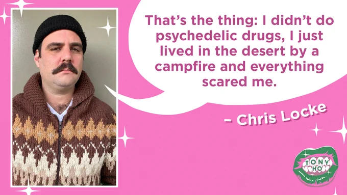 A quote card featuring a headshot of the guest, Chris Locke. He is wearing a brown sweater with an argyle pattern and a black toque. He is frowning and has a moustache. There is a speech bubble coming from his mouth that reads “That’s the thing: I didn’t do psychedelic drugs, I just lived in the desert by a campfire and everything scared me.” The Tony Ho podcast cover of green lips is in the right hand bottom corner.