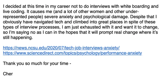 Screenshot of an email that reads:

I decided at this time in my career not to do interviews with white boarding and live coding. It causes me (and a lot of other women and other under-represented people) severe anxiety and psychological damage. Despite that I obviously have navigated tech and climbed into great places in spite of these types of interview processes, I am just exhausted with it and want it to change, so I’m saying no as I can in the hopes that it will prompt real change where it’s still happening.

https://news.ncsu.edu/2020/07/tech-job-interviews-anxiety/
https://www.sciencedirect.com/topics/psychology/performance-anxiety

Thank you so much for your time -

Cher