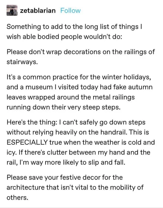 Tumblr post by zetablarian:

zetablarian 

Something to add to the long list of things I wish able bodied people wouldn't do:
Please don't wrap decorations on the railings of stairways.
It's a common practice for the winter holidays, and a museum I visited today had fake autumn leaves wrapped around the metal railings running down their very steep steps. 
Here's the thing: I can't safely go down steps without relying heavily on the handrail. This is ESPECIALLY true when the weather is cold and icy. If there's clutter between my hand and the rail, I'm way more likely to slip and fall.
Please save your festive decor for the architecture that isn't vital to the mobility of others.