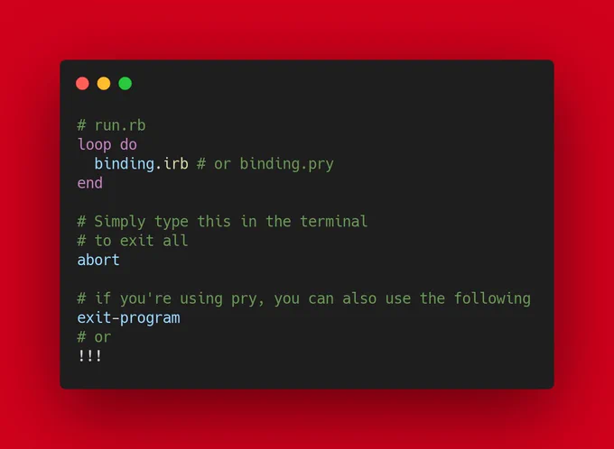 # run.rb
loop do
  binding.irb # or binding.pry
end

# Simply type this in the terminal
# to exit all
abort

# if you're using pry, you can also use the following
exit-program
# or
!!!