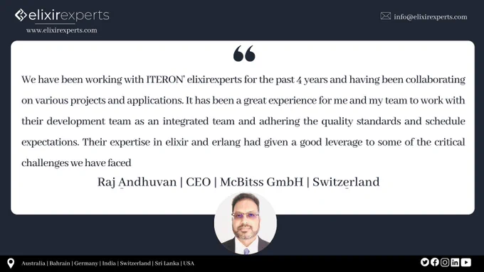 "We have been working with ITERON' elixirexperts for the past 4 years and having been collaborating on various projects and applications. It has been a great experience for me and my team to work with their development team as an integrated team and adhering the quality standards and schedule expectations. Their expertise in elixir and erlang had given a good leverage to some of the critical challenges we have faced"

Our work speaks for ourselves!

Elixirexperts is a brand of Iteron Technologies that focuses on custom-built solutions based on technologies like Elixir, Erlang, Reactjs, Nodejs, to name a few. Contact us for a consultation! To know more: www.elixirexperts.com

Elixir, Development, Australia, Technology, Consultancy, React, Node, Erlang, USA, Switzerland, Canada, Germany, Sri Lanka, reliable, Trusted, efficient, Developer, Remote, Team, Off-Shore, Phoenix, Framework, Application, Web, Solution