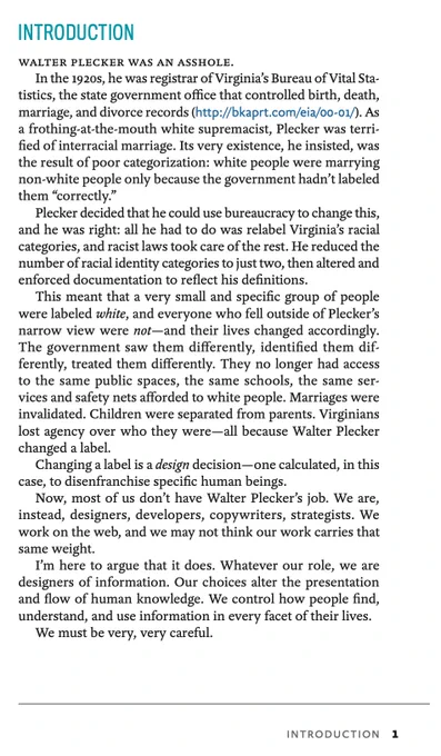 The introduction to Lisa Maria Marquis' book, Everyday Information Architecture. It begins: "Walter Plecker was an asshole."

Plecker, a 1920s bureaucrat in Virginia, used his position in the state's Vital Statistics agency, to codify his views on race and whiteness in the state's official racial taxonomy — dramatically restricting many Virginians' rights and legal agency.

Quoting LMM:

"Changing a label is a design decision—one calculated, in this case, to disenfranchise specific human beings.

Now, most of us don’t have Walter Plecker’s job. We are, instead, designers, developers, copywriters, strategists. We work on the web, and we may not think our work carries that same weight.

I’m here to argue that it does. Whatever our role, we are designers of information. Our choices alter the presentation and flow of human knowledge. We control how people find, understand, and use information in every facet of their lives."