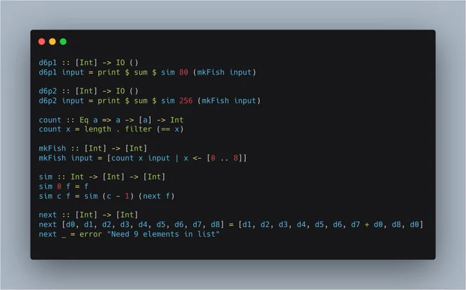d6p1 :: [Int] -> IO ()
d6p1 input = print $ sum $ sim 80 (mkFish input)

d6p2 :: [Int] -> IO ()
d6p2 input = print $ sum $ sim 256 (mkFish input)

count :: Eq a => a -> [a] -> Int
count x = length . filter (== x)

mkFish :: [Int] -> [Int]
mkFish input = [count x input | x <- [0 .. 8]]

sim :: Int -> [Int] -> [Int]
sim 0 f = f
sim c f = sim (c - 1) (next f)

next :: [Int] -> [Int]
next [d0, d1, d2, d3, d4, d5, d6, ...