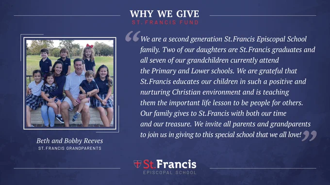 “We are a second-generation St. Francis Episcopal School family.  Two of our daughters are St. Francis graduates and all seven of our grandchildren currently attend the Primary and Lower schools. We are grateful that St. Francis educates our children in such a positive and nurturing Christian environment and is teaching them the important life lesson to be people for others.  Our family gives to St. Francis with both our time and our treasure.  We invite all parents and grandparents to join us in giving to this special school that we all love!”  –Beth and Bobby Reeves, St. Francis Grandparents