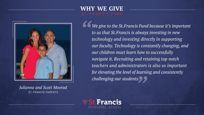“We give to the St. Francis Fund because it’s important to us that the school is always investing in new technology and investing directly in supporting our faculty. Technology is constantly changing, and our children must learn how to successfully navigate it. Recruiting and retaining top notch teachers and administrators is also so important for elevating the level of learning and consistently challenging our students.” –Julianna and Scott Moorad, St. Francis Parents
