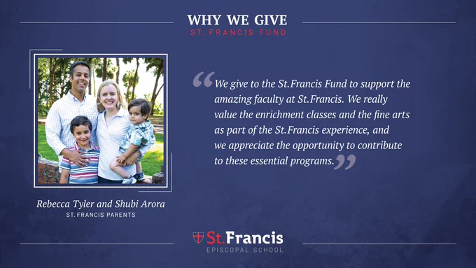 “We give to the St. Francis Fund to support the amazing faculty at St. Francis. We really value the enrichment classes and the fine arts as part of the St. Francis experience, and we appreciate the opportunity to contribute to these essential programs.” –Rebecca Tyler and Shubi Arora, St. Francis Parents
