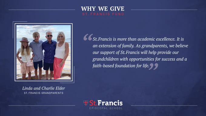 “St. Francis is more than academic excellence. It is an extension of family. As grandparents, we believe our support of St. Francis will help provide our grandchildren with opportunities for success and a faith-based foundation for life.” –Linda and Charlie Elder, St. Francis Grandparents