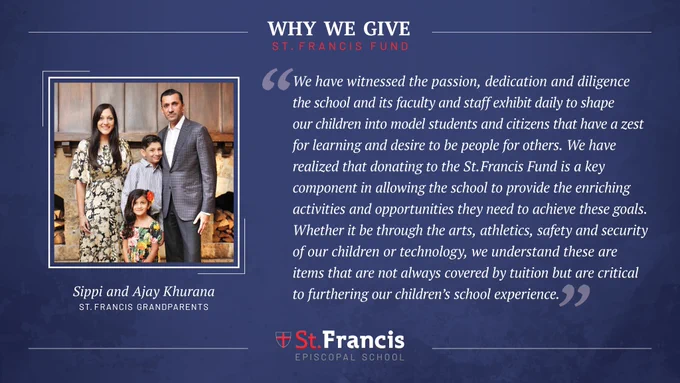 “We have witnessed the passion, dedication and diligence the school and its faculty and staff exhibit daily to shape our children into model students and citizens that have a zest for learning and desire to be people for others.  We have realized that donating to the St. Francis Fund is a key component in allowing the school to provide the enriching activities and opportunities they need to achieve these goals. Whether it be through the arts, athletics, safety and security of our children or technology, we understand these are items that are not always covered by tuition but are critical to furthering our children’s school experience.” –Sippi and Ajay Khurana, St. Francis Parents