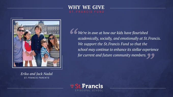 “We’re in awe at how our kids have flourished academically, socially and emotionally at St Francis. We support the St Francis Fund so that the school may continue to enhance its stellar experience for current and future community members.” –Erika and Jack Nadal, St. Francis Parents
