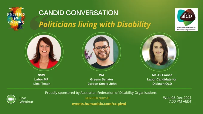 Text shows candid conversation politicians living with disability online webinar being tomorrow evening December 8 at 7pm AEDT.

The panel consists of Senator Jordon Steele-John - WA Greens Party; Ali France for Dickson - the QLD Labor Candidate for the Federal seat of Dickson and Liesl Tesch MP - Labor Party Member of the NSW Legislative Assembly representing the Gosford region. AFDO NDIS Expert Consultant Mary Henely-Colopy, will be co-facilitating the conversation. 

Register here: https://events.humanitix.com/cc-plwd