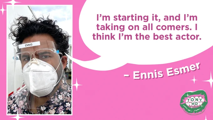 A quote card featuring a headshot of the guest, Ennis Esmer. He has brown skin and curly dark hair; he is wearing a face shield and a white mask and his eyebrows are furrowed. There is a speech bubble coming from his mouth that reads “I’m starting it, and I’m taking on all comers. I think I’m the best actor.” The Tony Ho podcast cover of green lips is in the right hand bottom corner.