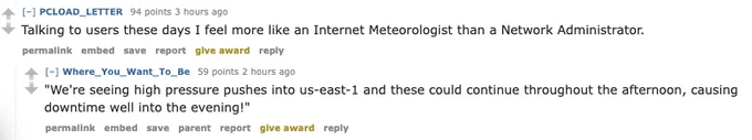 Text from Reddit that says:
Talking to users these days I feel more like an Internet Meteorologist than a network admin.
Reply: We are seeing high pressure pushes into us-east-1 and these could continue throughout the afternoon causing downtime well into the evening
