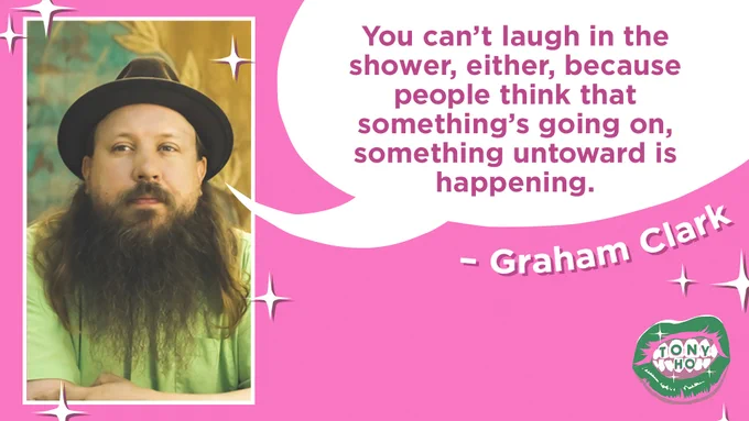 A quote card featuring a headshot of the guest, Graham Clark. He is looking at the camera with his mouth closed in a neutral position. He has white skin and a long brown beard and is wearing a brown hat. There is a speech bubble coming from his mouth that reads “You can’t laugh in the shower, either, because people think that something’s going on, something untoward is happening.” The Tony Ho podcast cover of green lips is in the right hand bottom corner.