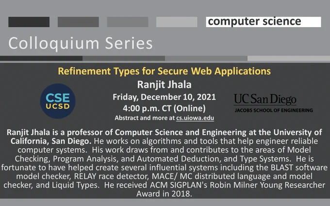 University of Iowa Computer Science Colloquium Series
Refinement Types for Secure Web Applications
Ranjit Jhala
Friday, December 10, 2021
4:00 p.m. CT (Online)
Abstract and more at cs.uiowa.edu

Ranjit Jhala is a professor of Computer Science and Engineering at the University of California, San Diego. He works on algorithms and tools that help engineer reliable computer systems.  His work draws from and contributes to the areas of Model Checking, Program Analysis, and Automated Deduction, and Type Systems.  He is fortunate to have helped create several influential systems including the BLAST software model checker, RELAY race detector, MACE/ MC distributed language and model checker, and Liquid Types.  He received ACM SIGPLAN's Robin Milner Young Researcher Award in 2018.