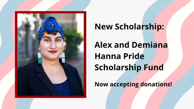 A picture of a brown transgender woman with a blue headwrap, overlayed on the trans flag, with the text "New Scholarship: Alex and Demiana Hanna Pride Scholarship Fund. Now accepting donations!"