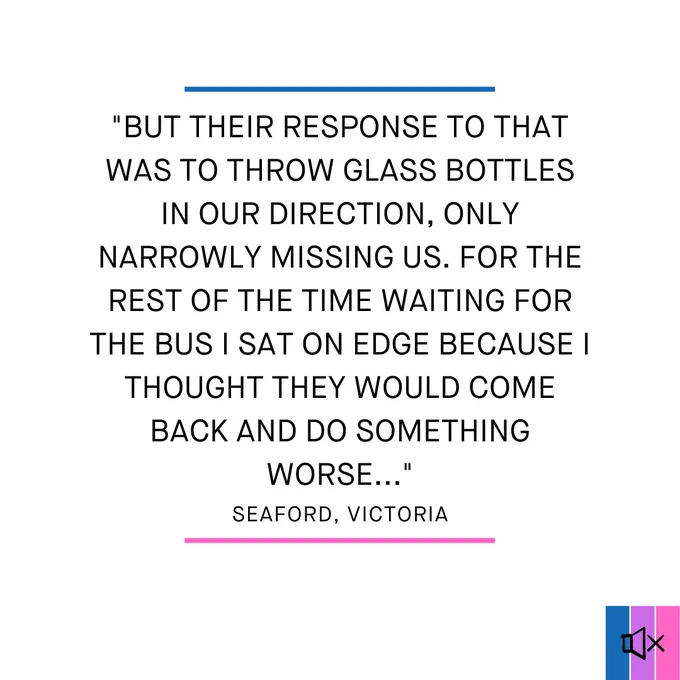 "but their response to that was to throw glass bottles in our direction, only narrowly missing us. For the rest of the time waiting for the bus I sat on edge because I thought they would come back and do something worse..."