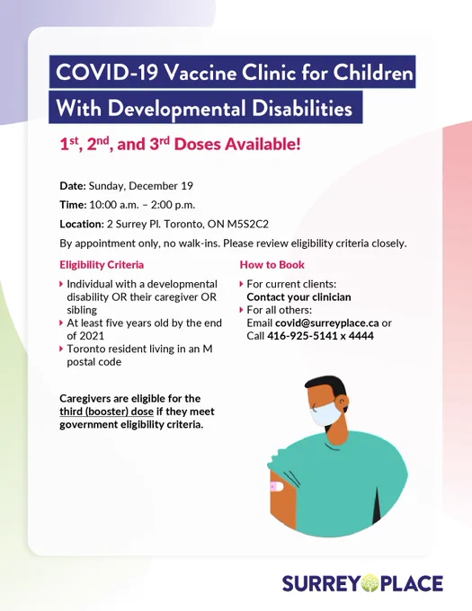 COVID-19 Vaccine Clinic for Children With Developmental Disabilities
1st, 2nd, and 3rd Doses Available! 

Date: Sunday, December 19 
Time: 10:00 a.m. - 2:00 p.m. 
Location: 2 Surrey Pl. Toronto, ON M5S2C2

By appointment only, no walk-ins. Please review eligibility criteria closely.

Eligibility criteria: Individual with a developmental disability OR their caregiver OR sibling, at least five years old by the end of 2021, and a Toronto resident living in an M postal code. Caregivers are eligible for the third (booster) dose if they meet government eligibility criteria.

How to Book: For current clients, contact your clinician. For all others, email covid@surreyplace.ca or call 416-925-5141 x 4444