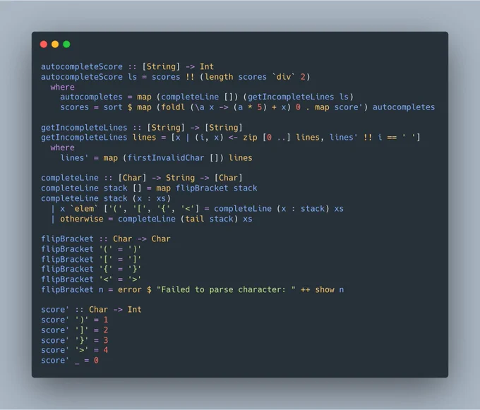 autocompleteScore :: [String] -> Int
autocompleteScore ls = scores !! (length scores `div` 2)
  where
    autocompletes = map (completeLine []) (getIncompleteLines ls)
    scores = sort $ map (foldl (\a x -> (a * 5)   x) 0 . map score') autocompletes

getIncompleteLines :: [String] -> [String]
getIncompleteLines lines = [x | (i, x) <- zip [0 ..] lines, lines' !! i == ' ']
  where
    lines' = map (firstInvalidChar...