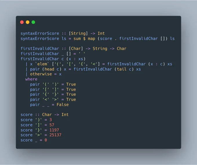 syntaxErrorScore :: [String] -> Int
syntaxErrorScore ls = sum $ map (score . firstInvalidChar []) ls

firstInvalidChar :: [Char] -> String -> Char
firstInvalidChar _ [] = ' '
firstInvalidChar c (x : xs)
  | x `elem` ['(', '[', '{', '<'] = firstInvalidChar (x : c) xs
  | pair (head c) x = firstInvalidChar (tail c) xs
  | otherwise = x
  where
    pair '(' ')' = True
    pair '[' ']' = True
    pair '{' '}' = True
 ...