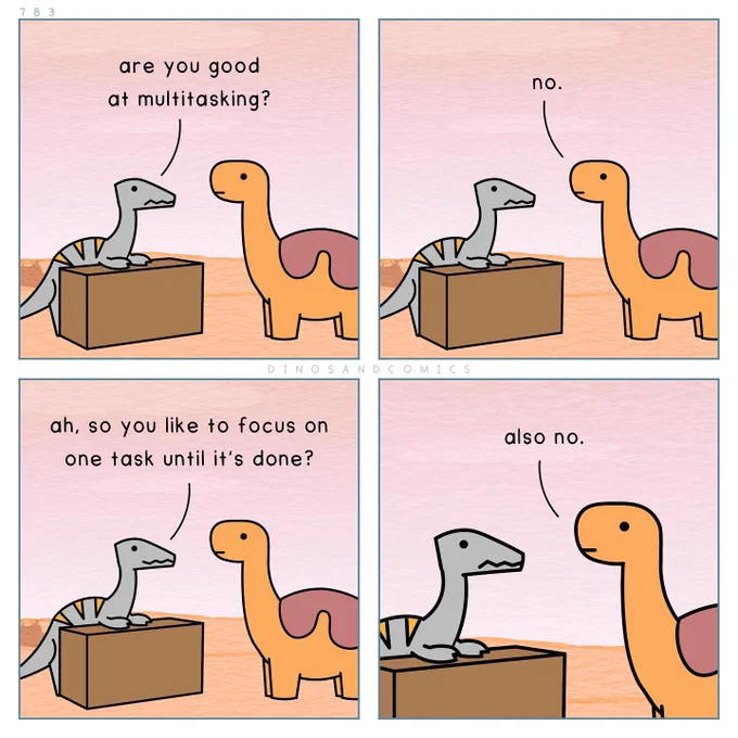 Dino 1: Are you good at multitasking?

Dino 2: No.

Dino 1: Ah, so you like to focus on one task until it’s done?

Dino 2: Also no.