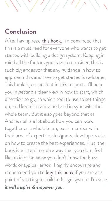 I'm convinced that this is a must-read for everyone who wants to get started with building a design system. Keeping in mind all the factors you have to consider, this is such a big endeavour that any guidance in how to approach this and how to get started is welcome. This book is just perfect in this respect. It'll help you in getting a clear view of how to start, which direction to go, which tool to use to set things up, and keep it maintained and in sync with the whole team. But it also goes beyond that as Andrew talks a lot about how you can work together as a whole team, each member with their area of expertise, designers, developers etc. on how to create the best experiences. Plus, the book is written in such a way that you don't feel like an idiot because you don't know the buzz words or typical jargon. I highly encourage and recommend you to buy this book if you are at the point of starting to build a design system. I'm sure it will inspire & empower you.