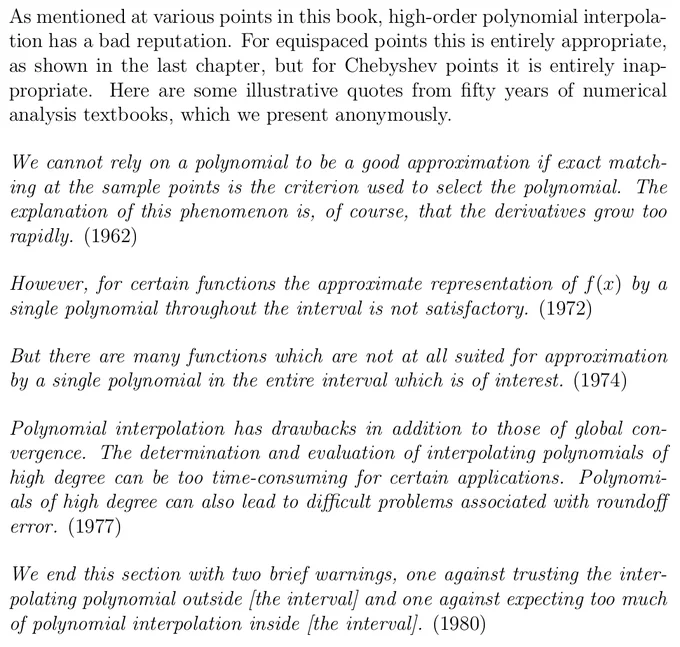 The following photos are screenshots of text. That text, up to the character limit: "As mentioned at various points in this book, high-order polynomial interpola- tion has a bad reputation. For equispaced points this is entirely appropriate, as shown in the last chapter, but for Chebyshev points it is entirely inap- propriate. Here are some illustrative quotes from fifty years of numerical analysis textbooks, which we present anonymously.  We cannot rely on a polynomial to be a good approximation if exact match- ing at the sample points is the criterion used to select the polynomial. The explanation of this phenomenon is, of course, that the derivatives grow too rapidly. (1962)  However, for certain functions the approximate representation of f (x) by a single polynomial throughout the interval is not satisfactory. (1972)  But there are many functions which are not at all suited for approximation by a single polynomial in the entire interval which is of interest. (1974)"