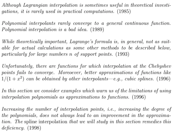 "Although Lagrangian interpolation is sometimes useful in theoretical investi- gations, it is rarely used in practical computations. (1985)  Polynomial interpolants rarely converge to a general continuous function. Polynomial interpolation is a bad idea. (1989)  While theoretically important, Lagrange’s formula is, in general, not as suit- able for actual calculations as some other methods to be described below, particularly for large numbers n of support points. (1993)  Unfortunately, there are functions for which interpolation at the Chebyshev points fails to converge. Moreoever, better approximations of functions like 1/(1   x^2 ) can be obtained by other interpolants—e.g., cubic splines. (1996)  In this section we consider examples which warn us of the limitations of using interpolation polynomials as approximations to functions. (1996)  Increasing the number of interpolation points, i.e., increasing the degree of the polynomials, does not always lead to an improvement in the..."
