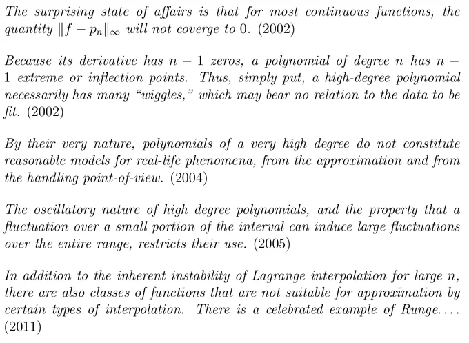"The surprising state of affairs is that for most continuous functions, the quantity ||f − p_n ||_∞ will not coverge to 0. (2002)  Because its derivative has n − 1 zeros, a polynomial of degree n has n − 1 extreme or inflection points. Thus, simply put, a high-degree polynomial necessarily has many “wiggles,” which may bear no relation to the data to be fit. (2002)  By their very nature, polynomials of a very high degree do not constitute reasonable models for real-life phenomena, from the approximation and from the handling point-of-view. (2004)  The oscillatory nature of high degree polynomials, and the property that a fluctuation over a small portion of the interval can induce large fluctuations over the entire range, restricts their use. (2005)  In addition to the inherent instability of Lagrange interpolation for large n, there are also classes of functions that are not suitable for approximation by certain types of interpolation. There is a celebrated example of Runge... (2011)"