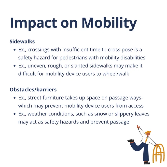 Impact on Mobility

Sidewalks
Ex., crossings with insufficient time to cross pose is a safety hazard for pedestrians with mobility disabilities
Ex., uneven, rough, or slanted sidewalks may make it difficult for mobility device users to wheel/walk
Obstacles/barriers
Ex., street furniture takes up space on passage ways- which may prevent mobility device users from access
Ex., weather conditions, such as snow or slippery leaves           may act as safety hazards and prevent passage
