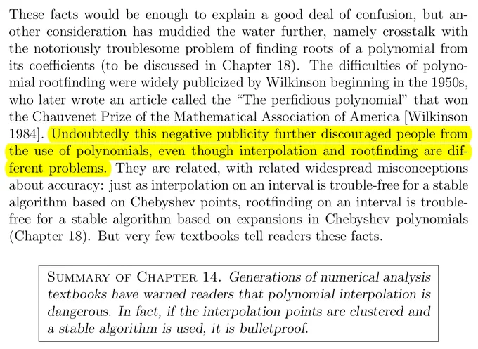 "These facts would be enough to explain a good deal of confusion, but an- other consideration has muddied the water further, namely crosstalk with the notoriously troublesome problem of finding roots of a polynomial from its coefficients (to be discussed in Chapter 18). The difficulties of polyno- mial rootfinding were widely publicized by Wilkinson beginning in the 1950s, who later wrote an article called the “The perfidious polynomial” that won the Chauvenet Prize of the Mathematical Association of America [Wilkinson 1984]. Undoubtedly this negative publicity further discouraged people from the use of polynomials, even though interpolation and rootfinding are dif- ferent problems. They are related, with related widespread misconceptions about accuracy: just as interpolation on an interval is trouble-free for a stable algorithm based on Chebyshev points, rootfinding on an interval is trouble- free for a stable algorithm based on expansions in Chebyshev polynomials (Chapter 18). ..."