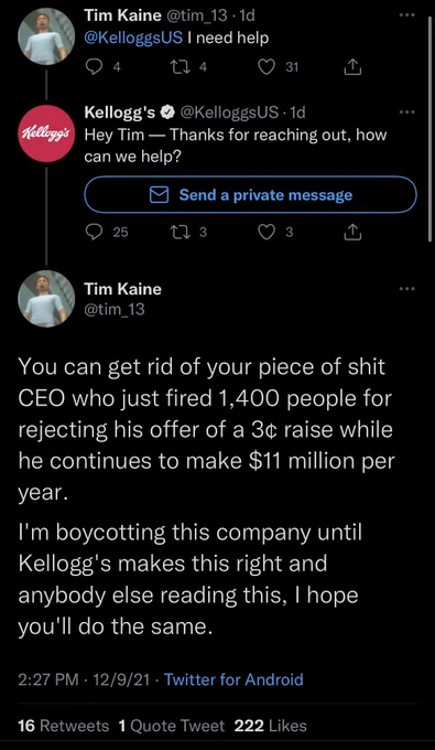 @tim_13: “@kelloggsUS I need help”

@KelloggsUS: “Hey Tim — Thanks for reaching out, how can we help?”

@tim_13: “You can get rid of your piece of shit CEO who just fired 1,400 people for rejecting his offer of a 3 cent raise while he continues to make $11 million per year. I’m boycotting the his company until Kellogg’s makes this right and anybody reading this, I hope you’ll do the same.”