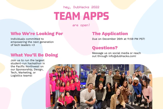 White square background. At the middle top of the graphic lies the header words "hey, DubHacks 2022 Team Apps are open!" in bright pink. Underneath on the left of the header lies the words "Who We're Looking For" in bright pink and the word "Individuals committed to empowering the next generation of tech leaders <3" in black underneath. Below this lies the words "What You'll Be Doing" in bright pink and the word "Join us to run the largest student-run hackathon in the Pacific Northwest on our Sponsorship, Design, Tech, Marketing, or Logistics teams!" in black underneath. To the bottom right of the header lies the words "The Application" in bright pink and the word "Due on December 26th at 11:59 PM PST!" in black underneath. Below this lies the words "Questions" in bright pink and the word "Message us on social media or reach out through info@dubhacks.com!" in black underneath. Underneath all this, there are 2 pictures of 18 and 19 people smiling at the camera.