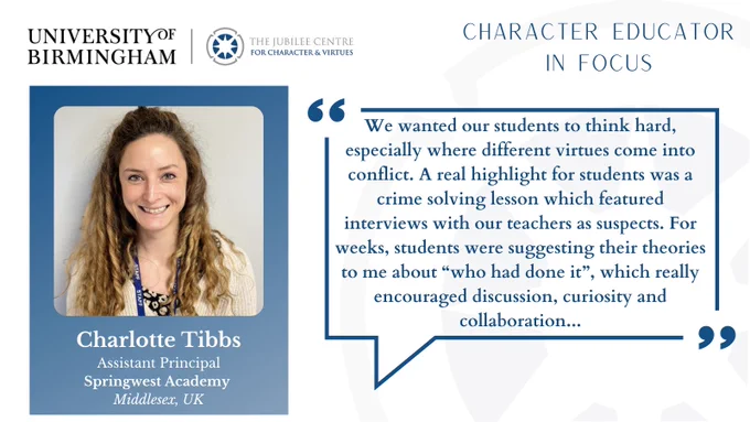 Jubilee Centre logo, image of woman in a blue box with white text and a quote in a blue speech bubble.

Text Reads: 

Character Educator in Focus

Charlotte Tibbs
Assistant Principal, Springwest Academy 
Middlesex, UK

"We wanted our students to think hard, especially where different virtues come into conflict. A real highlight for students was a crime solving lesson which featured interviews with our teachers as suspects. For weeks, students were suggesting their theories to me about “who had done it”, which really encouraged discussion, curiosity and collaboration..."