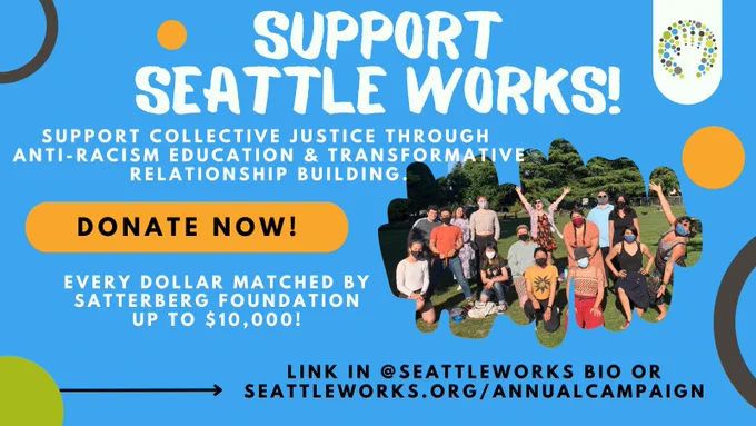 Blue background with image of Seattle Works program participants smilling and text that reads "Support collective justice through anti-racism education & transformative relationship building. Donate now! Every dollar matched by Satterberg Foundation up to $10,000! Link in our bio or seattleworks.org/annualcampaign.