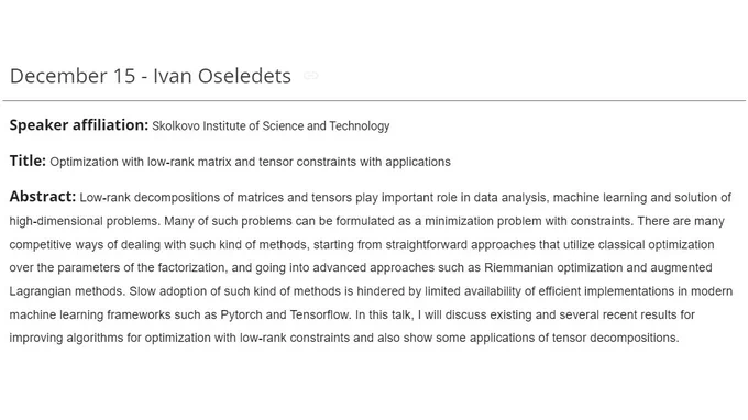 Ivan Oseledets (Skolkovo Institute of Science and Technology)

Optimization with low-rank matrix and tensor constraints with applications

Low-rank decompositions of matrices and tensors play important role in data analysis, machine learning and solution of high-dimensional problems. Many of such problems can be formulated as a minimization problem with constraints. There are many competitive ways of dealing with such kind of methods, starting from straightforward approaches that utilize classical optimization over the parameters of the factorization, and going into advanced approaches such as Riemmanian optimization and augmented Lagrangian methods. Slow adoption of such kind of methods is hindered by limited availability of efficient implementations in modern machine learning frameworks such as Pytorch and Tensorflow. I will discuss existing and several recent results for improving algorithms for optimization with low-rank constraints and also show some applications of tensor decomp.