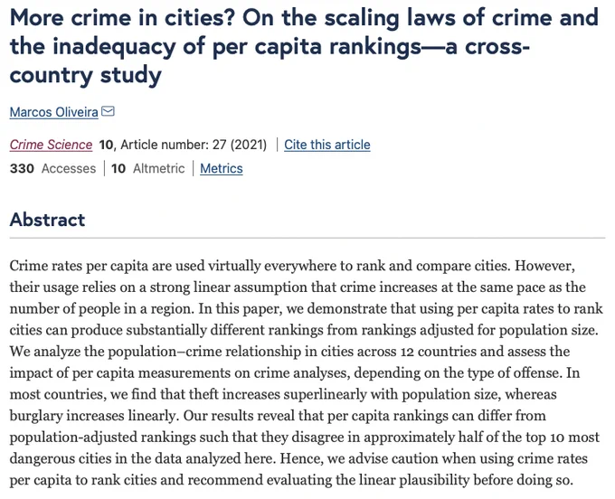 Crime rates per capita are used virtually everywhere to rank and compare cities. However, their usage relies on a strong linear assumption that crime increases at the same pace as the number of people in a region. In this paper, we demonstrate that using per capita rates to rank cities can produce substantially different rankings from rankings adjusted for population size. We analyze the population–crime relationship in cities across 12 countries and assess the impact of per capita measurements on crime analyses, depending on the type of offense. In most countries, we find that theft increases superlinearly with population size, whereas burglary increases linearly. Our results reveal that per capita rankings can differ from population-adjusted rankings such that they disagree in approximately half of the top 10 most dangerous cities in the data analyzed here. Hence, we advise caution when using crime rates per capita to rank cities and recommend evaluating the linear plausibility …