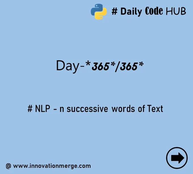 	 Day 365 - "iNNovationMerge DailyCodeHub"

	"Refresh Revise Reshare"

Theme : Natural Language Processing using TextBlob in Python 

# NLP - n successive words of Text

#Python #NLP #Automation #data #datascientist #innovationmerge #DailyCodeHub

Visit Github: https://github.com/innovationmerge/DailyCodeHub2020
