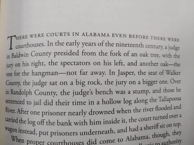 There were courts in Alabama even before there were courthouses. In the early years of the nineteenth century, a judge in Baldwin County presided from the fork of an oak tree, with the jury on his right, the spectators on his left, and another oak - the one for the hangman - not far away. In Jasper, the seat of Walker County, the judge sat on a big rock, the jury on a bigger one. Over in Randolph County, the judge's bench was a stump, and those he sentenced to jail did their time in a hollow log along the Tallapoosa River. After one prisoner nearly drowned when the river flooded and carried the log off the bank with him inside it, the court turned over a wagon instead, put prisoners underneath, and have a sheriff sit on top.