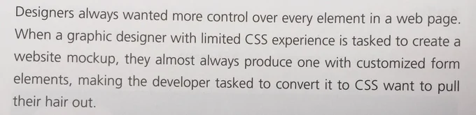 Designers always wanted more control over every element in a webpage. When a graphic designer was limited CSS experience is tasked to create a website mockup, they almost always produce one with customized form elements, making the developer tasked to convert it to CSS want to pull their hair out.