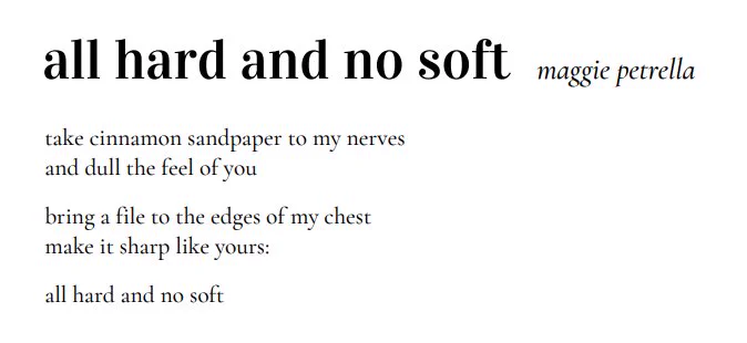 All hard and no soft 
Maggie petrella 
Take cinnamon sandpaper to my nerves
And dull the feel of you
Bring a file to the edges of my chest
Make it sharp like yours
All hard and no soft