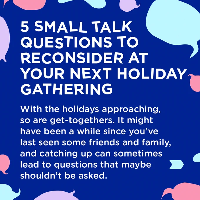 White text surrounded by coloured speech bubbles on a dark blue background.

5 Small Talk Questions to Reconsider at Your Next Holiday Gathering
With the holidays approaching, so are get-togethers. It might have been a while since you've last seen some friends and family, and catching up can sometimes lead to questions that maybe shoudln't be asked.