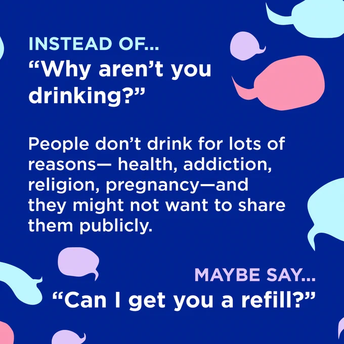 White text surrounded by coloured speech bubbles on a dark blue background.

Instead of...
"Why aren't you drinking?"

People don't drink for lots of reasons — health, addiction, religion, pregnancy—and they might not want to share them publicly.

Maybe say...
"Can I get you a refill?"